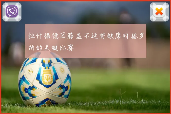 拉什福德因膝盖不适将缺席对赫罗纳的关键比赛