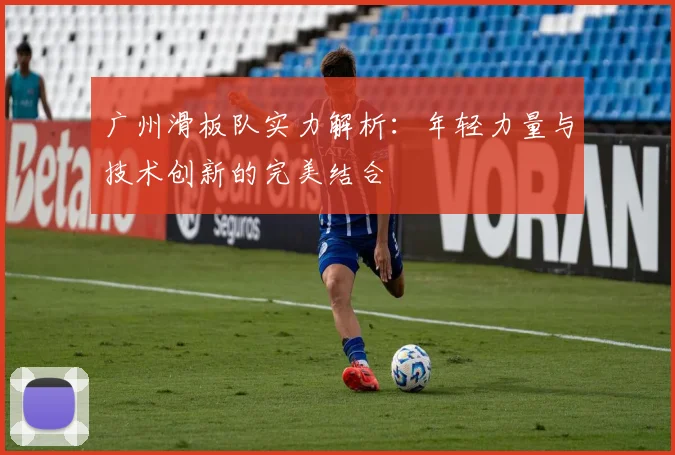 广州滑板队实力解析:年轻力量与技术创新的完美结合