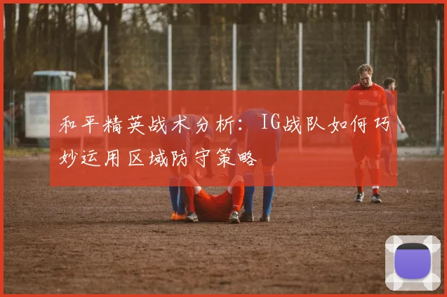 和平精英战术分析：IG战队如何巧妙运用区域防守策略